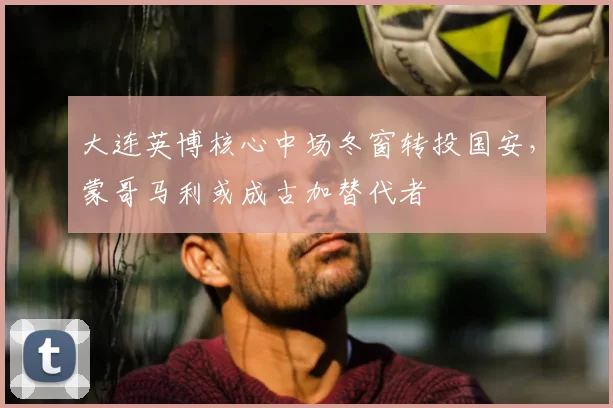 大连英博核心中场冬窗转投国安，蒙哥马利或成古加替代者