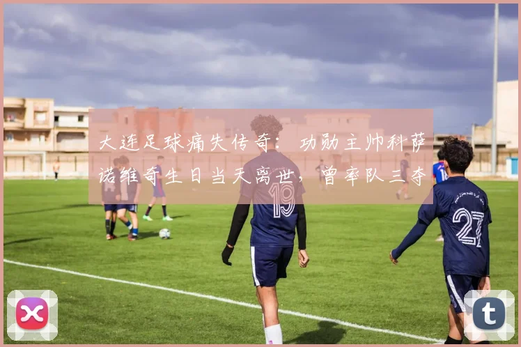 大连足球痛失传奇：功勋主帅科萨诺维奇生日当天离世，曾率队三夺顶级联赛冠军