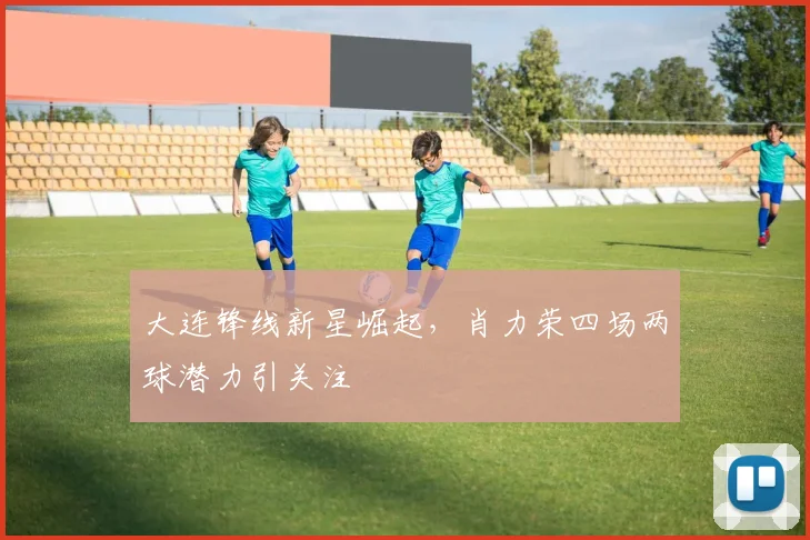 大连锋线新星崛起，肖力荣四场两球潜力引关注
