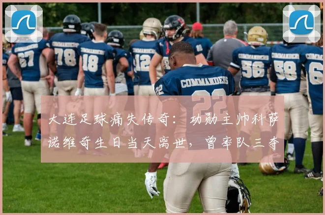 大连足球痛失传奇：功勋主帅科萨诺维奇生日当天离世，曾率队三夺顶级联赛冠军