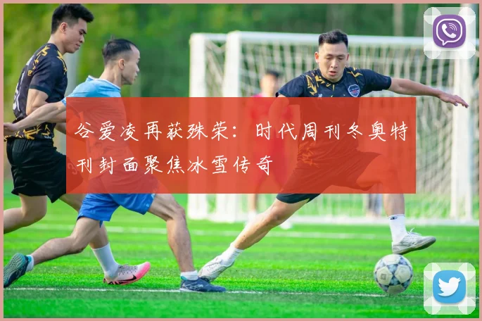 谷爱凌再获殊荣：时代周刊冬奥特刊封面聚焦冰雪传奇
