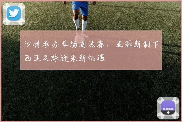 沙特承办单场淘汰赛，亚冠新制下西亚足球迎来新机遇