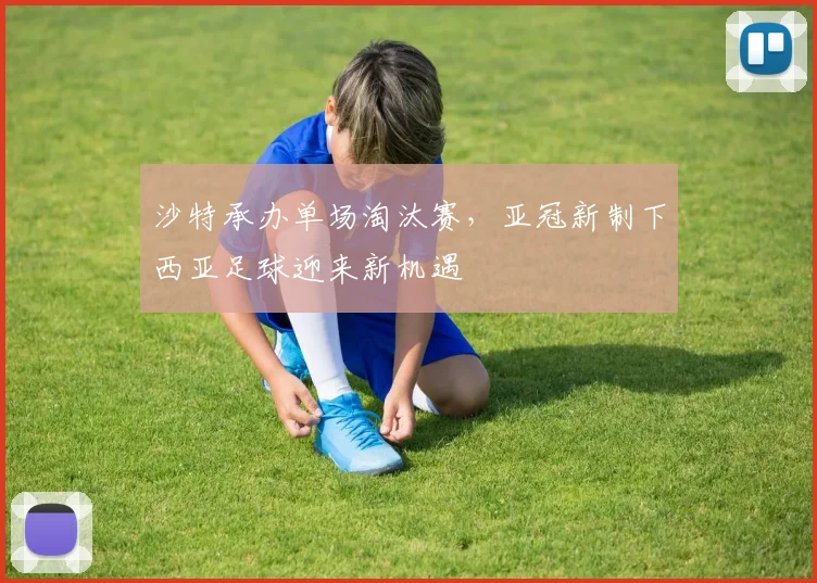 沙特承办单场淘汰赛，亚冠新制下西亚足球迎来新机遇